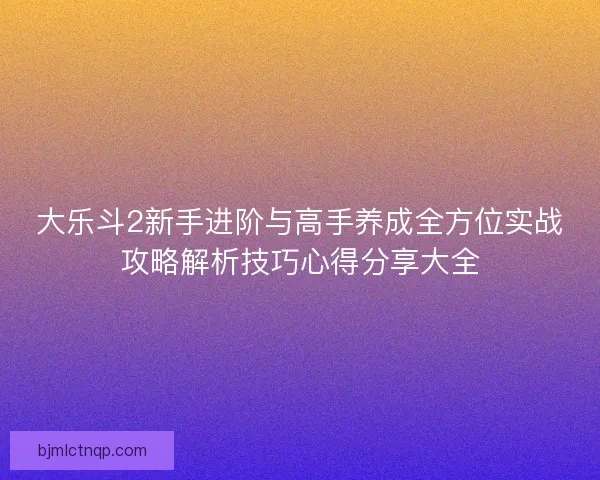 大乐斗2新手进阶与高手养成全方位实战攻略解析技巧心得分享大全