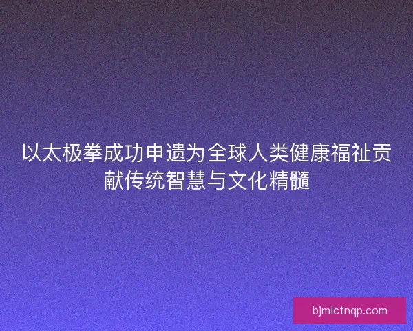 以太极拳成功申遗为全球人类健康福祉贡献传统智慧与文化精髓