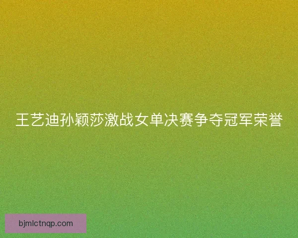 王艺迪孙颖莎激战女单决赛争夺冠军荣誉