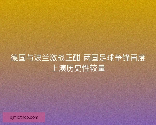 德国与波兰激战正酣 两国足球争锋再度上演历史性较量