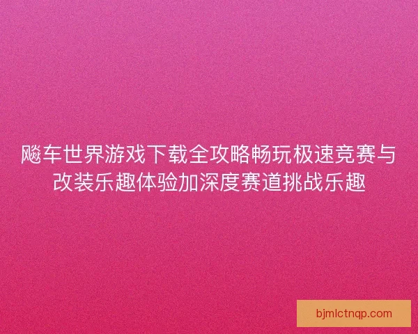 飚车世界游戏下载全攻略畅玩极速竞赛与改装乐趣体验加深度赛道挑战乐趣