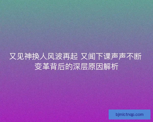 又见神换人风波再起 又闻下课声声不断 变革背后的深层原因解析