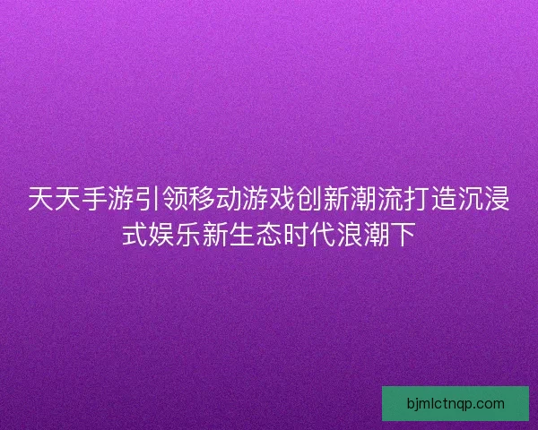 天天手游引领移动游戏创新潮流打造沉浸式娱乐新生态时代浪潮下
