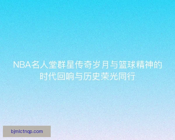 NBA名人堂群星传奇岁月与篮球精神的时代回响与历史荣光同行