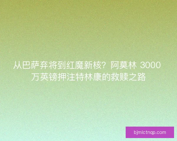从巴萨弃将到红魔新核？阿莫林 3000 万英镑押注特林康的救赎之路