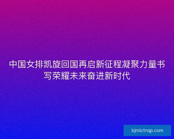 中国女排凯旋回国再启新征程凝聚力量书写荣耀未来奋进新时代