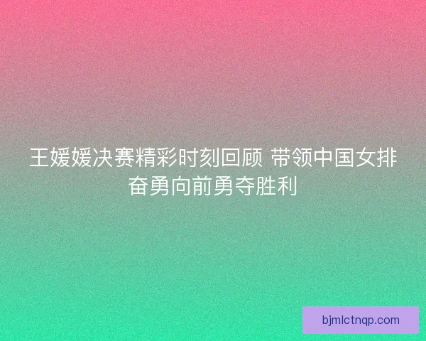 王媛媛决赛精彩时刻回顾 带领中国女排奋勇向前勇夺胜利