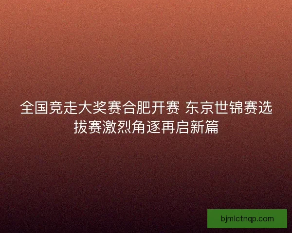 全国竞走大奖赛合肥开赛 东京世锦赛选拔赛激烈角逐再启新篇