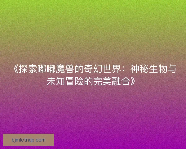 《探索嘟嘟魔兽的奇幻世界：神秘生物与未知冒险的完美融合》