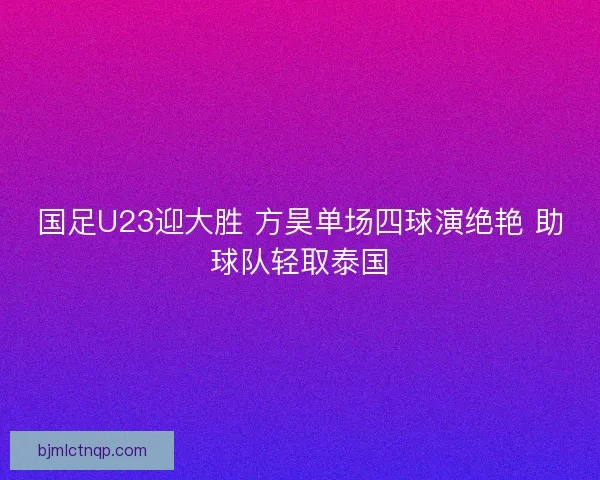 国足U23迎大胜 方昊单场四球演绝艳 助球队轻取泰国