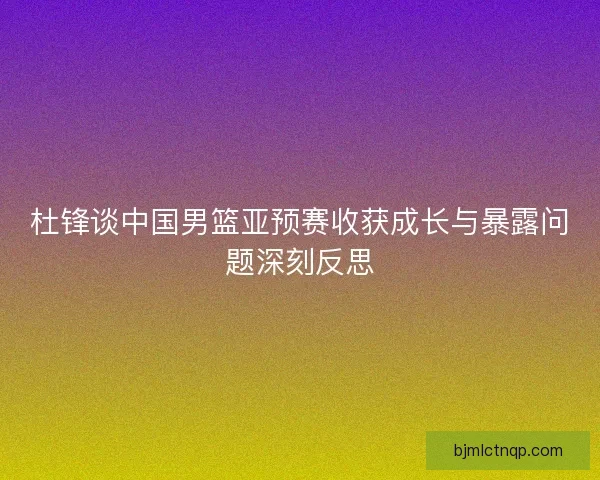 杜锋谈中国男篮亚预赛收获成长与暴露问题深刻反思