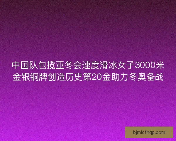 中国队包揽亚冬会速度滑冰女子3000米金银铜牌创造历史第20金助力冬奥备战