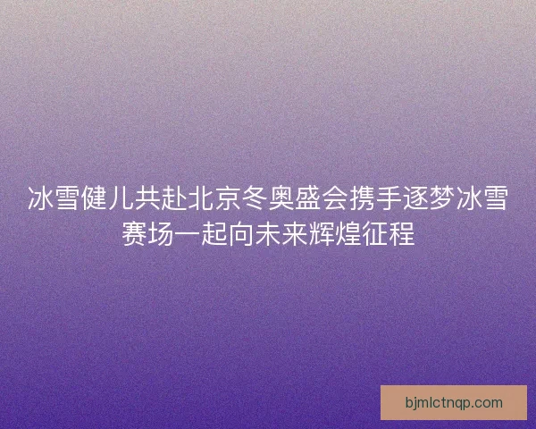 冰雪健儿共赴北京冬奥盛会携手逐梦冰雪赛场一起向未来辉煌征程