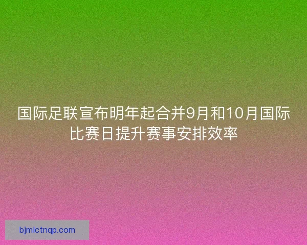 国际足联宣布明年起合并9月和10月国际比赛日提升赛事安排效率