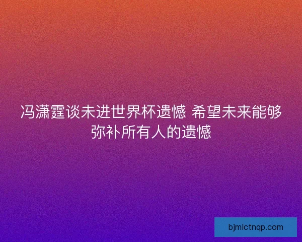 冯潇霆谈未进世界杯遗憾 希望未来能够弥补所有人的遗憾