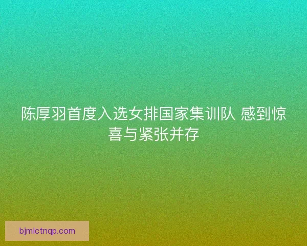 陈厚羽首度入选女排国家集训队 感到惊喜与紧张并存