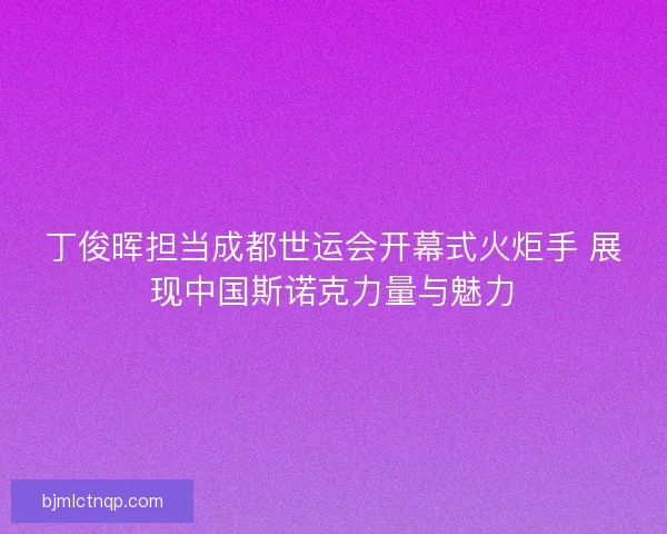 丁俊晖担当成都世运会开幕式火炬手 展现中国斯诺克力量与魅力