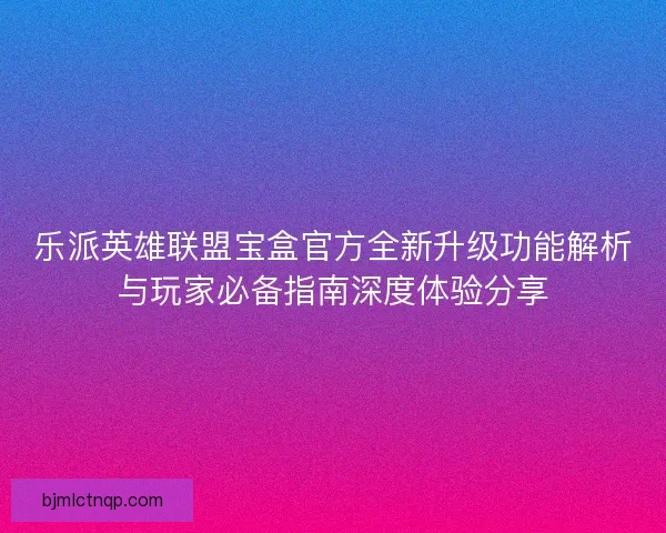 乐派英雄联盟宝盒官方全新升级功能解析与玩家必备指南深度体验分享