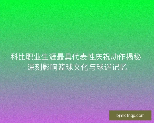 科比职业生涯最具代表性庆祝动作揭秘 深刻影响篮球文化与球迷记忆
